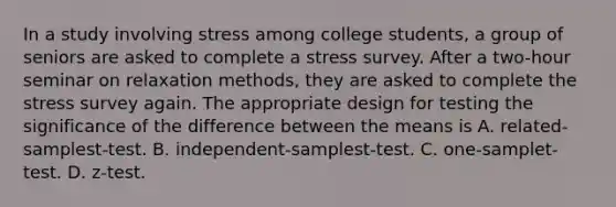 In a study involving stress among college students, a group of seniors are asked to complete a stress survey. After a two-hour seminar on relaxation methods, they are asked to complete the stress survey again. The appropriate design for testing the significance of the difference between the means is A. related-samplest-test. B. independent-samplest-test. C. one-samplet-test. D. z-test.