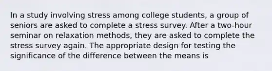 In a study involving stress among college students, a group of seniors are asked to complete a stress survey. After a two-hour seminar on relaxation methods, they are asked to complete the stress survey again. The appropriate design for testing the significance of the difference between the means is