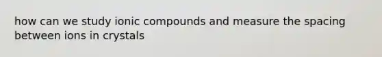 how can we study ionic compounds and measure the spacing between ions in crystals