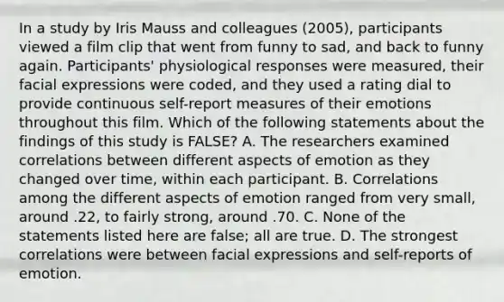 In a study by Iris Mauss and colleagues (2005), participants viewed a film clip that went from funny to sad, and back to funny again. Participants' physiological responses were measured, their facial expressions were coded, and they used a rating dial to provide continuous self-report measures of their emotions throughout this film. Which of the following statements about the findings of this study is FALSE? A. The researchers examined correlations between different aspects of emotion as they changed over time, within each participant. B. Correlations among the different aspects of emotion ranged from very small, around .22, to fairly strong, around .70. C. None of the statements listed here are false; all are true. D. The strongest correlations were between facial expressions and self-reports of emotion.