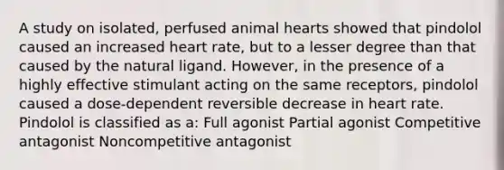 A study on isolated, perfused animal hearts showed that pindolol caused an increased heart rate, but to a lesser degree than that caused by the natural ligand. However, in the presence of a highly effective stimulant acting on the same receptors, pindolol caused a dose-dependent reversible decrease in heart rate. Pindolol is classified as a: Full agonist Partial agonist Competitive antagonist Noncompetitive antagonist