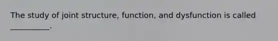 The study of joint structure, function, and dysfunction is called __________.