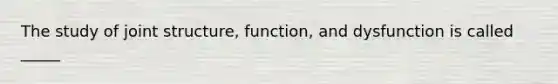 The study of joint structure, function, and dysfunction is called _____