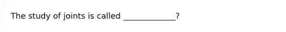 The study of joints is called _____________?
