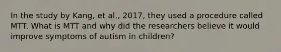 In the study by Kang, et al., 2017, they used a procedure called MTT. What is MTT and why did the researchers believe it would improve symptoms of autism in children?