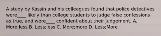 A study by Kassin and his colleagues found that police detectives were____ likely than college students to judge false confessions as true, and were____ confident about their judgement. A. More;less B. Less;less C. More;more D. Less;More