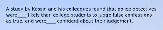 A study by Kassin and his colleagues found that police detectives were____ likely than college students to judge false confessions as true, and were____ confident about their judgement.