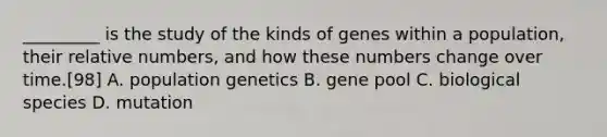 _________ is the study of the kinds of genes within a population, their relative numbers, and how these numbers change over time.[98] A. population genetics B. gene pool C. biological species D. mutation