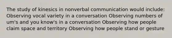 The study of kinesics in nonverbal communication would include: Observing vocal variety in a conversation Observing numbers of um's and you know's in a conversation Observing how people claim space and territory Observing how people stand or gesture