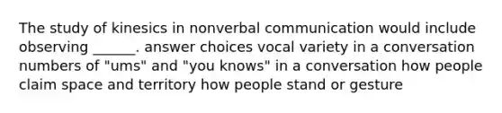 The study of kinesics in nonverbal communication would include observing ______. answer choices vocal variety in a conversation numbers of "ums" and "you knows" in a conversation how people claim space and territory how people stand or gesture