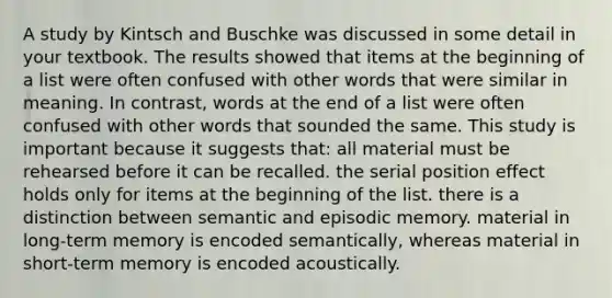 A study by Kintsch and Buschke was discussed in some detail in your textbook. The results showed that items at the beginning of a list were often confused with other words that were similar in meaning. In contrast, words at the end of a list were often confused with other words that sounded the same. This study is important because it suggests that: all material must be rehearsed before it can be recalled. the serial position effect holds only for items at the beginning of the list. there is a distinction between semantic and episodic memory. material in long-term memory is encoded semantically, whereas material in short-term memory is encoded acoustically.