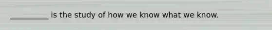 __________ is the study of how we know what we know.