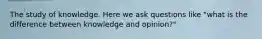 The study of knowledge. Here we ask questions like "what is the difference between knowledge and opinion?"