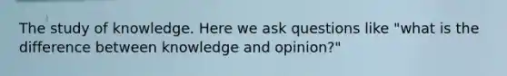 The study of knowledge. Here we ask questions like "what is the difference between knowledge and opinion?"