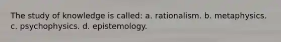 The study of knowledge is called: a. rationalism. b. metaphysics. c. psychophysics. d. epistemology.