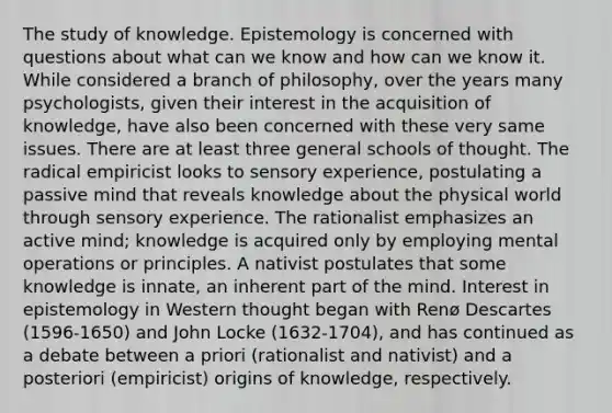 The study of knowledge. Epistemology is concerned with questions about what can we know and how can we know it. While considered a branch of philosophy, over the years many psychologists, given their interest in the acquisition of knowledge, have also been concerned with these very same issues. There are at least three general schools of thought. The radical empiricist looks to sensory experience, postulating a passive mind that reveals knowledge about the physical world through sensory experience. The rationalist emphasizes an active mind; knowledge is acquired only by employing mental operations or principles. A nativist postulates that some knowledge is innate, an inherent part of the mind. Interest in epistemology in Western thought began with Renø Descartes (1596-1650) and John Locke (1632-1704), and has continued as a debate between a priori (rationalist and nativist) and a posteriori (empiricist) origins of knowledge, respectively.