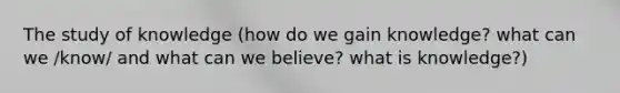 The study of knowledge (how do we gain knowledge? what can we /know/ and what can we believe? what is knowledge?)