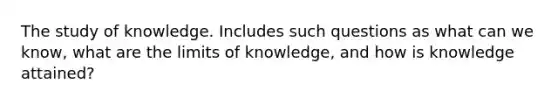 The study of knowledge. Includes such questions as what can we know, what are the limits of knowledge, and how is knowledge attained?