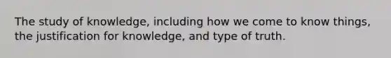 The study of knowledge, including how we come to know things, the justification for knowledge, and type of truth.