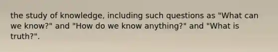 the study of knowledge, including such questions as "What can we know?" and "How do we know anything?" and "What is truth?".