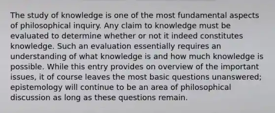 The study of knowledge is one of the most fundamental aspects of philosophical inquiry. Any claim to knowledge must be evaluated to determine whether or not it indeed constitutes knowledge. Such an evaluation essentially requires an understanding of what knowledge is and how much knowledge is possible. While this entry provides on overview of the important issues, it of course leaves the most basic questions unanswered; epistemology will continue to be an area of philosophical discussion as long as these questions remain.