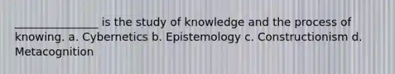 _______________ is the study of knowledge and the process of knowing. a. Cybernetics b. Epistemology c. Constructionism d. Metacognition