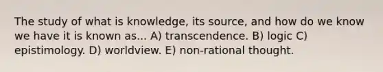 The study of what is knowledge, its source, and how do we know we have it is known as... A) transcendence. B) logic C) epistimology. D) worldview. E) non-rational thought.