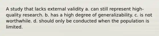 A study that lacks external validity a. can still represent high-quality research. b. has a high degree of generalizability. c. is not worthwhile. d. should only be conducted when the population is limited.