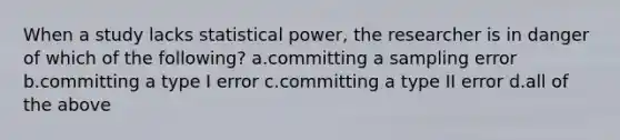 When a study lacks statistical power, the researcher is in danger of which of the following? a.committing a sampling error b.committing a type I error c.committing a type II error d.all of the above