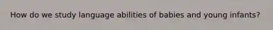 How do we study language abilities of babies and young infants?