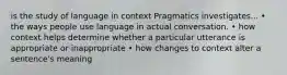 is the study of language in context Pragmatics investigates... • the ways people use language in actual conversation. • how context helps determine whether a particular utterance is appropriate or inappropriate • how changes to context alter a sentence's meaning