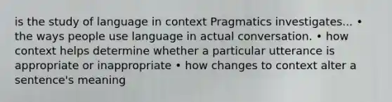 is the study of language in context Pragmatics investigates... • the ways people use language in actual conversation. • how context helps determine whether a particular utterance is appropriate or inappropriate • how changes to context alter a sentence's meaning