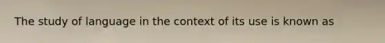 The study of language in the context of its use is known as