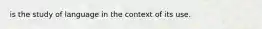 is the study of language in the context of its use.