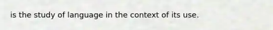 is the study of language in the context of its use.