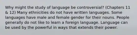 Why might the study of language be controversial? (Chapters 11 & 12) Many ethnicities do not have written languages. Some languages have male and female gender for their nouns. People generally do not like to learn a foreign language. Language can be used by the powerful in ways that extends their power.