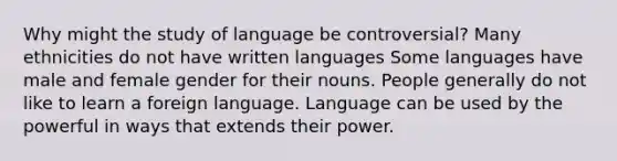 Why might the study of language be controversial? Many ethnicities do not have written languages Some languages have male and female gender for their nouns. People generally do not like to learn a foreign language. Language can be used by the powerful in ways that extends their power.