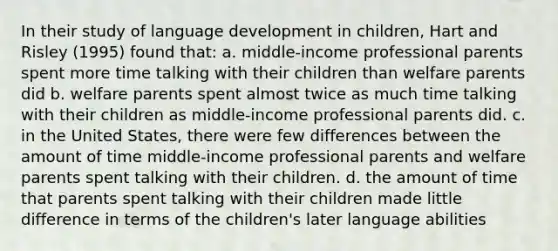 In their study of language development in children, Hart and Risley (1995) found that: a. middle-income professional parents spent more time talking with their children than welfare parents did b. welfare parents spent almost twice as much time talking with their children as middle-income professional parents did. c. in the United States, there were few differences between the amount of time middle-income professional parents and welfare parents spent talking with their children. d. the amount of time that parents spent talking with their children made little difference in terms of the children's later language abilities