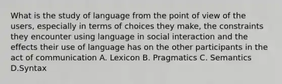 What is the study of language from the point of view of the users, especially in terms of choices they make, the constraints they encounter using language in social interaction and the effects their use of language has on the other participants in the act of communication A. Lexicon B. Pragmatics C. Semantics D.Syntax