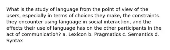 What is the study of language from the point of view of the users, especially in terms of choices they make, the constraints they encounter using language in social interaction, and the effects their use of language has on the other participants in the act of communication? a. Lexicon b. Pragmatics c. Semantics d. Syntax