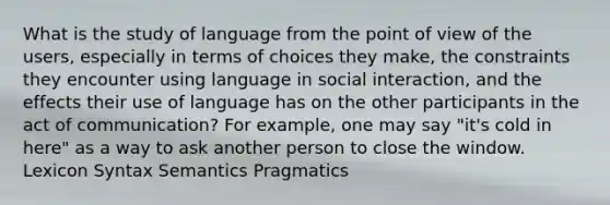 What is the study of language from the point of view of the users, especially in terms of choices they make, the constraints they encounter using language in social interaction, and the effects their use of language has on the other participants in the act of communication? For example, one may say "it's cold in here" as a way to ask another person to close the window. Lexicon Syntax Semantics Pragmatics