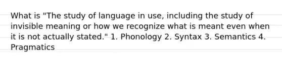 What is "The study of language in use, including the study of invisible meaning or how we recognize what is meant even when it is not actually stated." 1. Phonology 2. Syntax 3. Semantics 4. Pragmatics