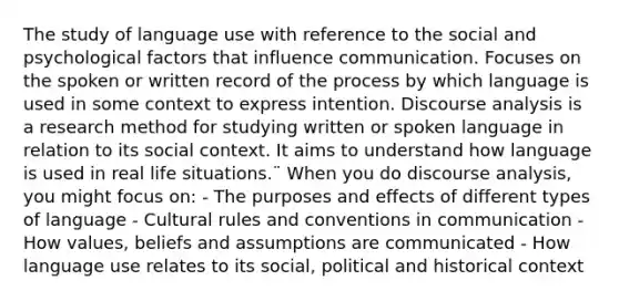 The study of language use with reference to the social and psychological factors that influence communication. Focuses on the spoken or written record of the process by which language is used in some context to express intention. Discourse analysis is a research method for studying written or spoken language in relation to its social context. It aims to understand how language is used in real life situations.¨ When you do discourse analysis, you might focus on: - The purposes and effects of different types of language - Cultural rules and conventions in communication - How values, beliefs and assumptions are communicated - How language use relates to its social, political and historical context