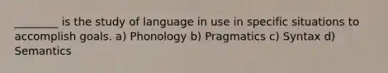 ________ is the study of language in use in specific situations to accomplish goals. a) Phonology b) Pragmatics c) Syntax d) Semantics