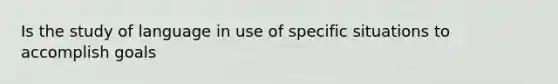 Is the study of language in use of specific situations to accomplish goals