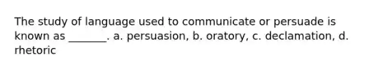 The study of language used to communicate or persuade is known as _______. a. persuasion, b. oratory, c. declamation, d. rhetoric