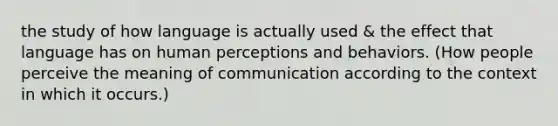 the study of how language is actually used & the effect that language has on human perceptions and behaviors. (How people perceive the meaning of communication according to the context in which it occurs.)