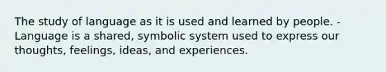 The study of language as it is used and learned by people. -Language is a shared, symbolic system used to express our thoughts, feelings, ideas, and experiences.