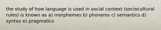 the study of how language is used in social context (sociocultural rules) is known as a) morphemes b) phonems c) semantics d) syntax e) pragmatics