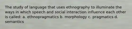 The study of language that uses ethnography to illuminate the ways in which speech and social interaction influence each other is called: a. ethnopragmatics b. morphology c. pragmatics d. semantics